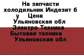 На запчасти холодильник Индезит б/у. › Цена ­ 2 000 - Ульяновская обл. Электро-Техника » Бытовая техника   . Ульяновская обл.